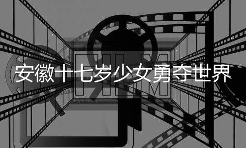 安徽十七歲少女勇奪世界冠軍，天才少女的輝煌之旅