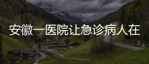 安徽一醫(yī)院讓急診病人在普通采血窗口抽血？院方回應(yīng)