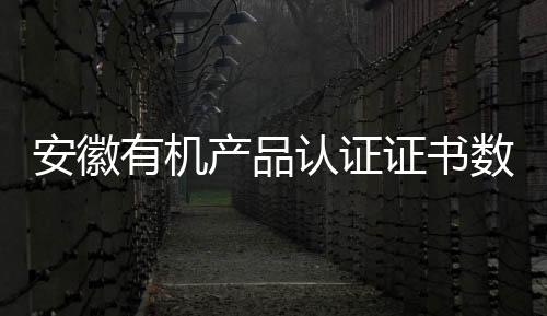 安徽有機(jī)產(chǎn)品認(rèn)證證書數(shù)量躍居全國第一