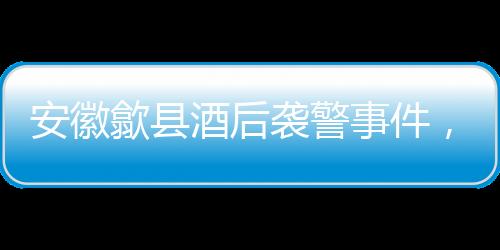 安徽歙縣酒后襲警事件，三人被依法刑事拘留
