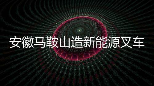 安徽馬鞍山造新能源叉車如何從鄭蒲港走向世界？