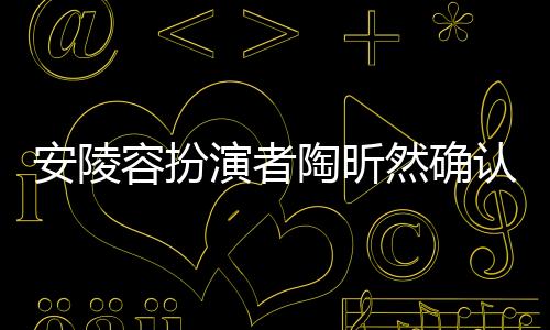 安陵容扮演者陶昕然確認(rèn)已離婚，娛樂圈又傳情感變動(dòng)新聞