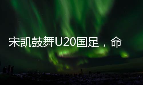 宋凱鼓舞U20國足，命運(yùn)之舵由我掌控