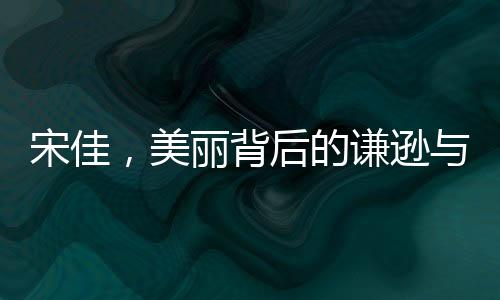 宋佳，美麗背后的謙遜與感恩——內(nèi)外兼修的優(yōu)雅力量