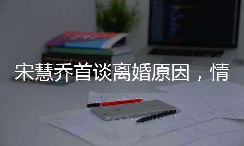 宋慧喬首談離婚原因，情感裂痕難以修補(bǔ)，透露背后深層次原因