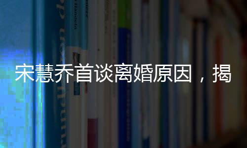 宋慧喬首談離婚原因，揭開背后的真相與反思