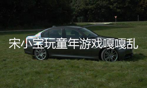 宋小寶玩童年游戲嘎嘎亂殺，再現(xiàn)經典童趣無限