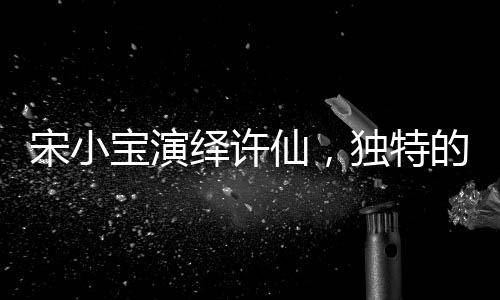 宋小寶演繹許仙，獨(dú)特的詮釋如同酒壇子般醇厚魅力無限