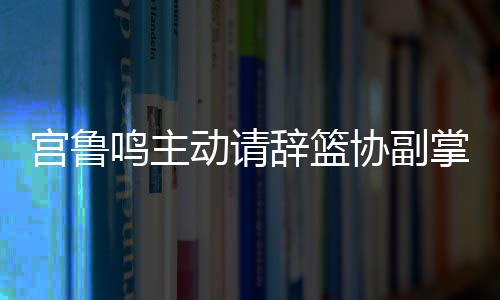 宮魯鳴主動(dòng)請(qǐng)辭籃協(xié)副掌門(mén)，開(kāi)啟新篇章