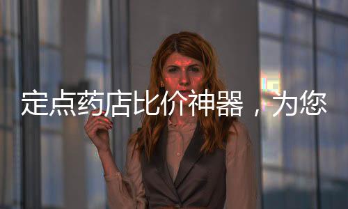 定點藥店比價神器，為您的藥物購買提供智能、高效的解決方案