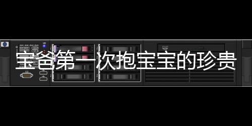 寶爸第一次抱寶寶的珍貴瞬間，四肢僵硬，滿頭大汗的父愛體現(xiàn)