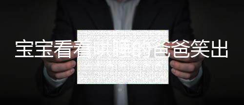 寶寶看著哄睡的爸爸笑出了聲——溫馨家庭中的親子時(shí)光