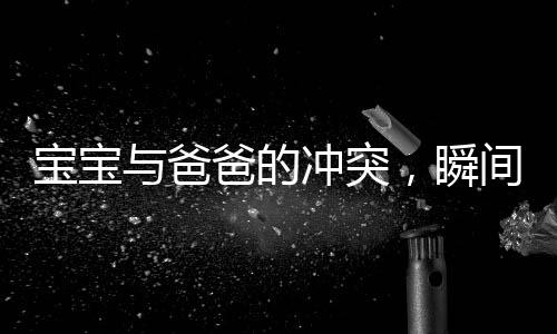 寶寶與爸爸的沖突，瞬間成長(zhǎng)，一步踏入學(xué)步新境界