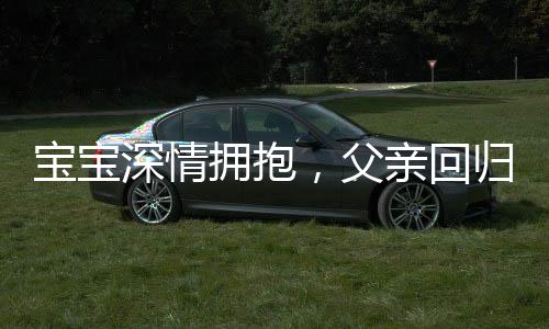 寶寶深情擁抱，父親回歸時的驚喜轉(zhuǎn)變，九個月孩子的奇妙表情展現(xiàn)