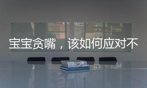 寶寶貪嘴，該如何應(yīng)對(duì)不給就哭的情境？關(guān)于孩子的飲食習(xí)慣引導(dǎo)一文探討