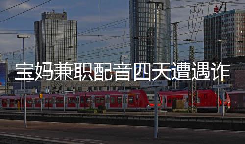 寶媽兼職配音四天遭遇詐騙，損失高達(dá)六十六萬