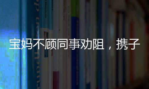 寶媽不顧同事勸阻，攜子赴機(jī)械廠上班——職場媽媽的艱難抉擇