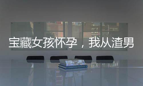 寶藏女孩懷孕，我從渣男變成奶爸