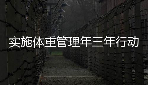 實施體重管理年三年行動，全面助力健康中國