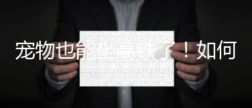 寵物也能坐高鐵了！如何辦理？怎么收費(fèi)？