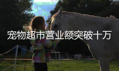 寵物超市營(yíng)業(yè)額突破十萬(wàn)大關(guān)，行業(yè)繁榮與消費(fèi)趨勢(shì)分析