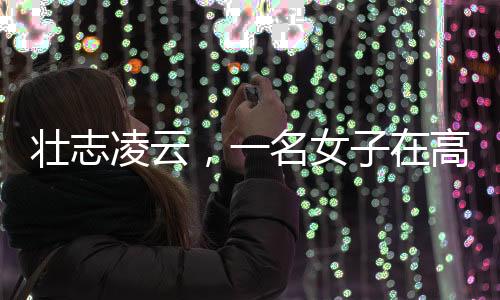 壯志凌云，一名女子在高空作業(yè)的艱辛奮斗故事