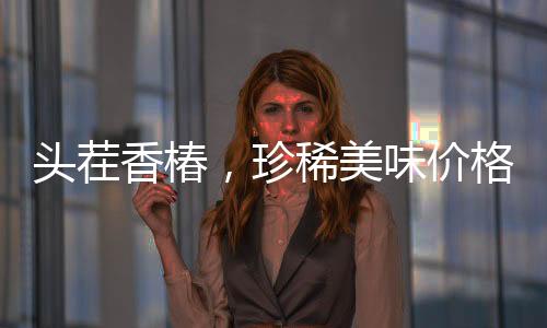頭茬香椿，珍稀美味價格飆升，每公斤高達(dá)240元