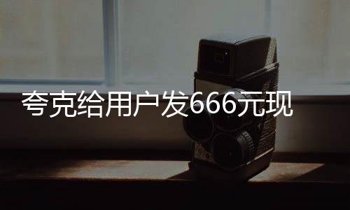 夸克給用戶發(fā)666元現(xiàn)金紅包，喜慶活動(dòng)來襲！