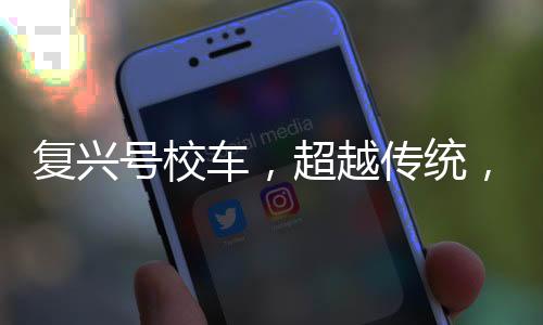 復(fù)興號校車，超越傳統(tǒng)，獻(xiàn)禮新時代