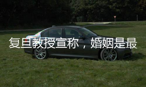 復(fù)旦教授宣稱，婚姻是最大的幸福來源