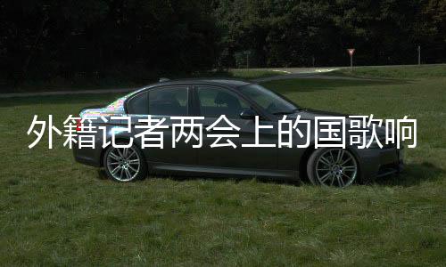 外籍記者兩會上的國歌響起，記者的經(jīng)歷與思考