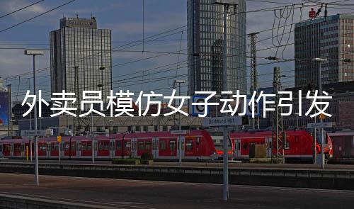 外賣員模仿女子動(dòng)作引發(fā)沖突，遭遇追著罵砸事件