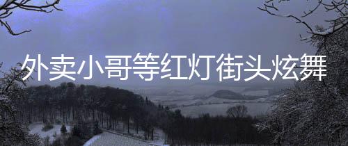 外賣小哥等紅燈街頭炫舞，平凡之中展現(xiàn)非凡才華