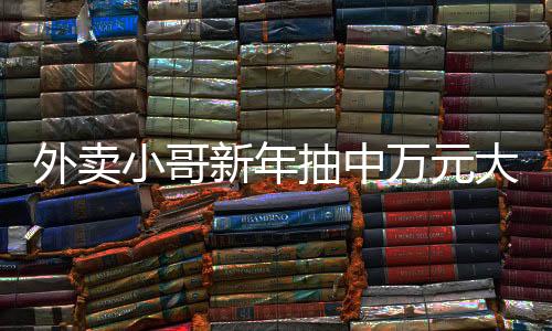 外賣小哥新年抽中萬元大獎，勵志故事中的幸運兒