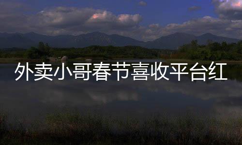 外賣小哥春節(jié)喜收平臺紅包，溫暖節(jié)日傳遞正能量