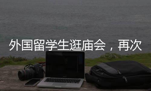 外國(guó)留學(xué)生逛廟會(huì)，再次踏足中華文化的盛宴