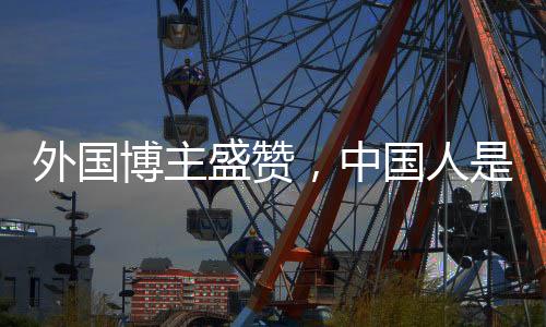 外國(guó)博主盛贊，中國(guó)人是地球上最好的人