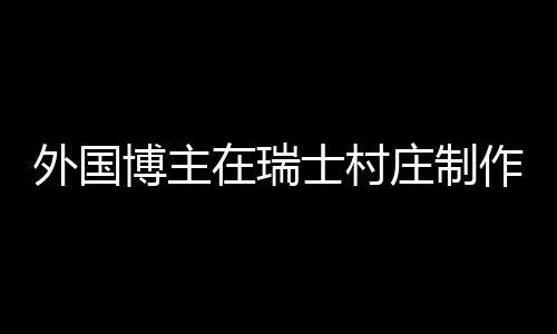 外國(guó)博主在瑞士村莊制作中國(guó)鍋貼，跨文化美食之旅