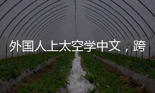 外國人上太空學(xué)中文，跨界學(xué)習(xí)與跨文化交流的新紀(jì)元