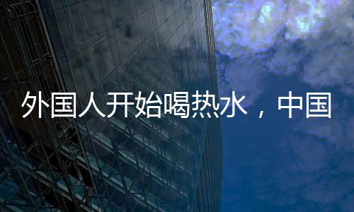 外國人開始喝熱水，中國朋友的關(guān)心背后所蘊(yùn)含的文化深意