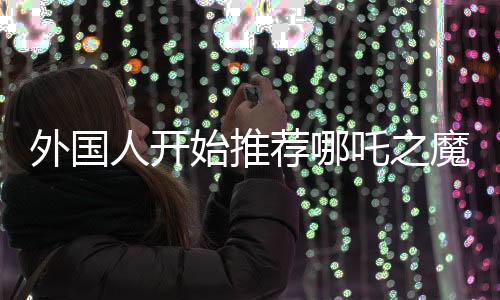 外國(guó)人開(kāi)始推薦哪吒之魔童降世，跨文化共鳴，領(lǐng)略東方神話(huà)魅力