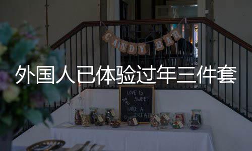 外國人已體驗(yàn)過年三件套，新潮流跨越國界，傳遞中華文化魅力