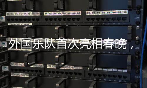 外國樂隊首次亮相春晚，媒體揭秘背后的故事