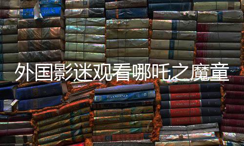 外國(guó)影迷觀看哪吒之魔童降世2感動(dòng)落淚，跨越文化的情感共鳴