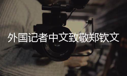 外國(guó)記者中文致敬鄭欽文，跨文化交流之美