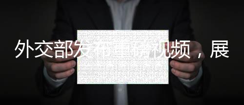 外交部發(fā)布重磅視頻，展示中國外交新動向與多元成果