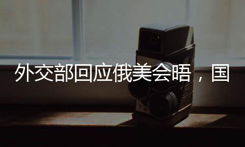 外交部回應(yīng)俄美會晤，國際社會期待積極成果