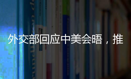 外交部回應(yīng)中美會晤，推動雙方關(guān)系重回正軌，尋求互利共贏