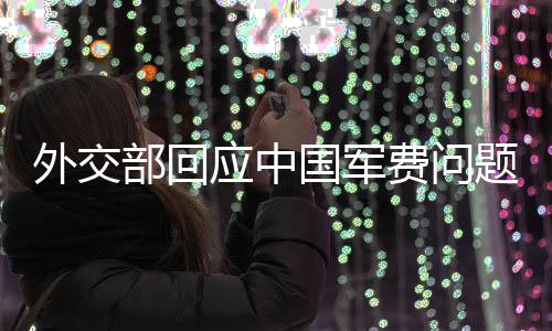 外交部回應(yīng)中國軍費問題，權(quán)威解讀與多元視角分析