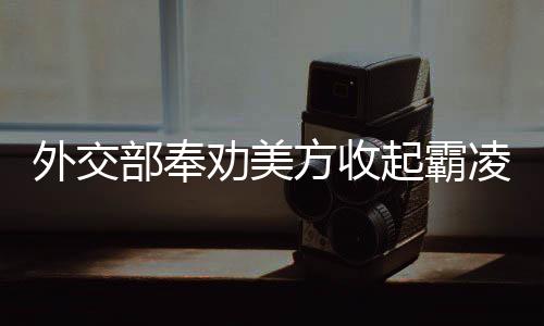 外交部奉勸美方收起霸凌的嘴臉——以理性和平等構建國際秩序